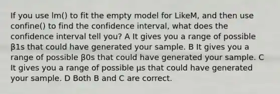 If you use lm() to fit the empty model for LikeM, and then use confine() to find the confidence interval, what does the confidence interval tell you? A It gives you a range of possible β1s that could have generated your sample. B It gives you a range of possible β0s that could have generated your sample. C It gives you a range of possible μs that could have generated your sample. D Both B and C are correct.