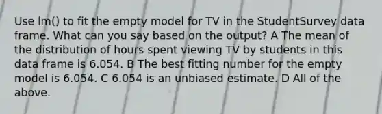 Use lm() to fit the empty model for TV in the StudentSurvey data frame. What can you say based on the output? A The mean of the distribution of hours spent viewing TV by students in this data frame is 6.054. B The best fitting number for the empty model is 6.054. C 6.054 is an unbiased estimate. D All of the above.