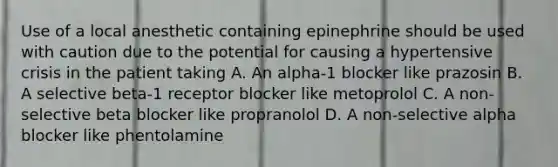 Use of a local anesthetic containing epinephrine should be used with caution due to the potential for causing a hypertensive crisis in the patient taking A. An alpha-1 blocker like prazosin B. A selective beta-1 receptor blocker like metoprolol C. A non-selective beta blocker like propranolol D. A non-selective alpha blocker like phentolamine