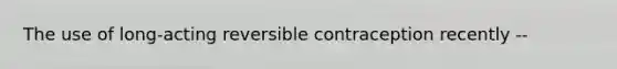 The use of long-acting reversible contraception recently --