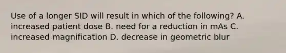 Use of a longer SID will result in which of the following? A. increased patient dose B. need for a reduction in mAs C. increased magnification D. decrease in geometric blur