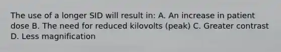 The use of a longer SID will result in: A. An increase in patient dose B. The need for reduced kilovolts (peak) C. Greater contrast D. Less magnification