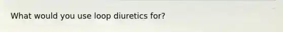 What would you use loop diuretics for?