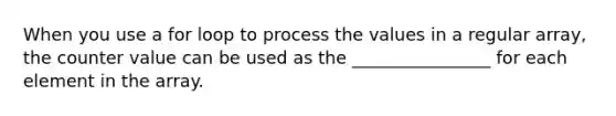 When you use a for loop to process the values in a regular array, the counter value can be used as the ________________ for each element in the array.