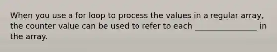 When you use a for loop to process the values in a regular array, the counter value can be used to refer to each ________________ in the array.