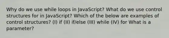 Why do we use while loops in JavaScript? What do we use control structures for in JavaScript? Which of the below are examples of control structures? (I) if (II) if/else (III) while (IV) for What is a parameter?