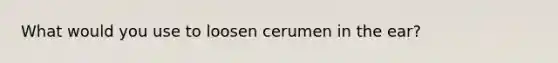 What would you use to loosen cerumen in the ear?