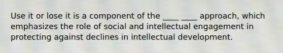 Use it or lose it is a component of the ____ ____ approach, which emphasizes the role of social and intellectual engagement in protecting against declines in intellectual development.