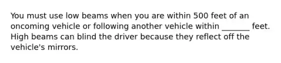 You must use low beams when you are within 500 feet of an oncoming vehicle or following another vehicle within _______ feet. High beams can blind the driver because they reflect off the vehicle's mirrors.