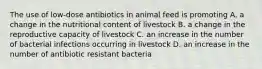 The use of low-dose antibiotics in animal feed is promoting A. a change in the nutritional content of livestock B. a change in the reproductive capacity of livestock C. an increase in the number of bacterial infections occurring in livestock D. an increase in the number of antibiotic resistant bacteria