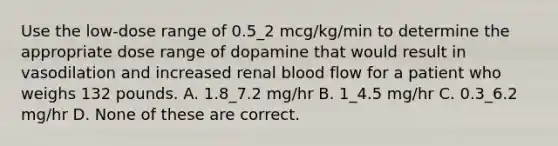 Use the low-dose range of 0.5_2 mcg/kg/min to determine the appropriate dose range of dopamine that would result in vasodilation and increased renal blood flow for a patient who weighs 132 pounds. A. 1.8_7.2 mg/hr B. 1_4.5 mg/hr C. 0.3_6.2 mg/hr D. None of these are correct.