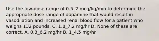 Use the low-dose range of 0.5_2 mcg/kg/min to determine the appropriate dose range of dopamine that would result in vasodilation and increased renal blood flow for a patient who weighs 132 pounds. C. 1.8_7.2 mg/hr D. None of these are correct. A. 0.3_6.2 mg/hr B. 1_4.5 mg/hr