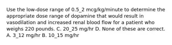 Use the low-dose range of 0.5_2 mcg/kg/minute to determine the appropriate dose range of dopamine that would result in vasodilation and increased renal blood flow for a patient who weighs 220 pounds. C. 20_25 mg/hr D. None of these are correct. A. 3_12 mg/hr B. 10_15 mg/hr