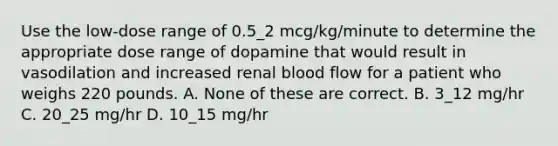 Use the low-dose range of 0.5_2 mcg/kg/minute to determine the appropriate dose range of dopamine that would result in vasodilation and increased renal blood flow for a patient who weighs 220 pounds. A. None of these are correct. B. 3_12 mg/hr C. 20_25 mg/hr D. 10_15 mg/hr