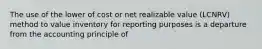 The use of the lower of cost or net realizable value (LCNRV) method to value inventory for reporting purposes is a departure from the accounting principle of