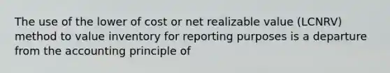 The use of the lower of cost or net realizable value (LCNRV) method to value inventory for reporting purposes is a departure from the accounting principle of