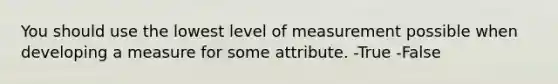 You should use the lowest level of measurement possible when developing a measure for some attribute. -True -False