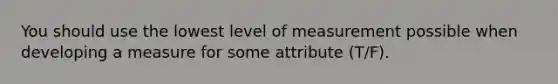 You should use the lowest level of measurement possible when developing a measure for some attribute (T/F).