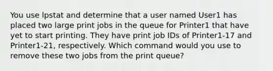 You use lpstat and determine that a user named User1 has placed two large print jobs in the queue for Printer1 that have yet to start printing. They have print job IDs of Printer1-17 and Printer1-21, respectively. Which command would you use to remove these two jobs from the print queue?