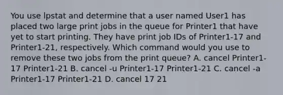 You use lpstat and determine that a user named User1 has placed two large print jobs in the queue for Printer1 that have yet to start printing. They have print job IDs of Printer1-17 and Printer1-21, respectively. Which command would you use to remove these two jobs from the print queue? A. cancel Printer1-17 Printer1-21 B. cancel -u Printer1-17 Printer1-21 C. cancel -a Printer1-17 Printer1-21 D. cancel 17 21