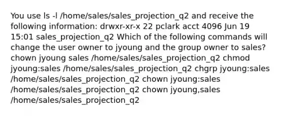 You use ls -l /home/sales/sales_projection_q2 and receive the following information: drwxr-xr-x 22 pclark acct 4096 Jun 19 15:01 sales_projection_q2 Which of the following commands will change the user owner to jyoung and the group owner to sales? chown jyoung sales /home/sales/sales_projection_q2 chmod jyoung:sales /home/sales/sales_projection_q2 chgrp jyoung:sales /home/sales/sales_projection_q2 chown jyoung:sales /home/sales/sales_projection_q2 chown jyoung,sales /home/sales/sales_projection_q2