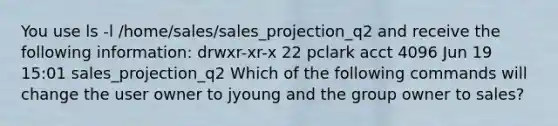 You use ls -l /home/sales/sales_projection_q2 and receive the following information: drwxr-xr-x 22 pclark acct 4096 Jun 19 15:01 sales_projection_q2 Which of the following commands will change the user owner to jyoung and the group owner to sales?