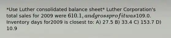 *Use Luther consolidated balance sheet* Luther Corporation's total sales for 2009 were 610.1, and gross profit was109.0. Inventory days for2009 is closest to: A) 27.5 B) 33.4 C) 153.7 D) 10.9