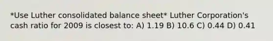 *Use Luther consolidated balance sheet* Luther Corporation's cash ratio for 2009 is closest to: A) 1.19 B) 10.6 C) 0.44 D) 0.41