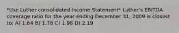 *Use Luther consolidated Income Statement* Luther's EBITDA coverage ratio for the year ending December 31, 2009 is closest to: A) 1.64 B) 1.78 C) 1.98 D) 2.19