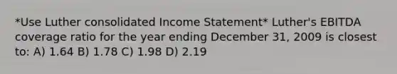 *Use Luther consolidated Income Statement* Luther's EBITDA coverage ratio for the year ending December 31, 2009 is closest to: A) 1.64 B) 1.78 C) 1.98 D) 2.19