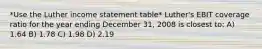 *Use the Luther income statement table* Luther's EBIT coverage ratio for the year ending December 31, 2008 is closest to: A) 1.64 B) 1.78 C) 1.98 D) 2.19