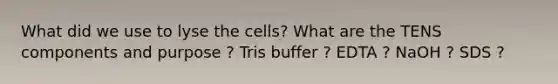 What did we use to lyse the cells? What are the TENS components and purpose ? Tris buffer ? EDTA ? NaOH ? SDS ?