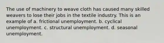 The use of machinery to weave cloth has caused many skilled weavers to lose their jobs in the textile industry. This is an example of a. frictional unemployment. b. cyclical unemployment. c. structural unemployment. d. seasonal unemployment.