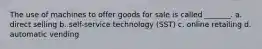 The use of machines to offer goods for sale is called _______. a. direct selling b. self-service technology (SST) c. online retailing d. automatic vending