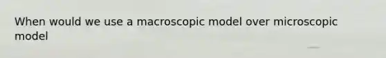 When would we use a macroscopic model over microscopic model