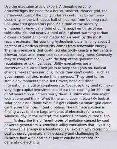 Use the magazine article expert: Although everyone acknowledges the need for a better, smarter, cleaner grid, the paramount goal of the utility industry continues to be cheap electricity. In the U.S. about half of it comes from burning coal. Coal-powered generators produce a third of the mercury emissions in America, a third of our smog, two-thirds of our sulfur dioxide, and nearly a third of our planet-warming carbon dioxide - around 2.5 billion metric tons a year, by the most recent estimate. Not counting hydroelectric plants, only about 3 percent of American electricity comes from renewable energy. The main reason is that coal-fired electricity coasts a few cents a kilowatt-hour, and renewable coast substantially more. Generally they're competitive only with the help of the government regulations or tax incentives. Utility executives are a conservative bunch. Their job is to keep the lights on. Radical change makes them nervous; things they can't control, such as government policies, make them nervous. "They tend to like stable environments," said Ted Craver, head of Edison International, a utility conglomerate, "because they tend to make very large capital investments and eat that cooking for 30 or 40 or 50 years." So windmills worry them. A utility executive might look at one and think: What if the wind doesn't blow? Or look at solar panels and think: What if it gets cloudy? A smart grid alone can't solve the intermittent problem. The ultimate solution is finding ways to store large amounts of electricity for a rainy, windless, day. In the excerpt, the author's primary purpose is to _____ A. describe the different types of pollution caused by coal-powered generators B. convince utility executives that investing in renewable energy is advantageous C. explain why replacing coal-powered generators is necessary and challenging D. illustrate how wind and solar power can be harnessed for generating electricity