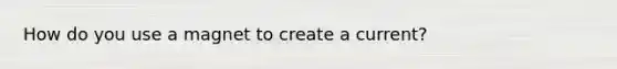 How do you use a magnet to create a current?