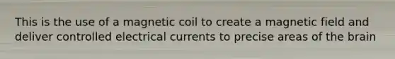 This is the use of a magnetic coil to create a magnetic field and deliver controlled electrical currents to precise areas of the brain