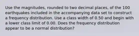 Use the​ magnitudes, rounded to two decimal​ places, of the 100 earthquakes included in the accompanying data set to construct a frequency distribution. Use a class width of 0.50 and begin with a lower class limit of 0.00. Does the frequency distribution appear to be a normal​ distribution?