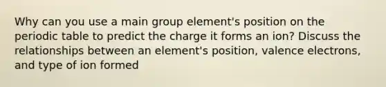 Why can you use a main group element's position on the periodic table to predict the charge it forms an ion? Discuss the relationships between an element's position, valence electrons, and type of ion formed