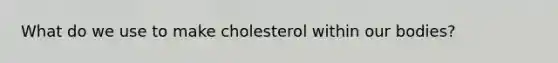 What do we use to make cholesterol within our bodies?