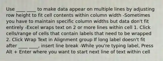 Use ____ ____ to make data appear on multiple lines by adjusting row height to fit cell contents within column width -Sometimes you have to maintain specific column widths but data don't fit entirely -Excel wraps text on 2 or more lines within cell 1. Click cells/range of cells that contain labels that need to be wrapped 2. Click Wrap Text in Alignment group If long label doesn't fit after ____ ____, insert line break -While you're typing label, Press Alt + Enter where you want to start next line of text within cell