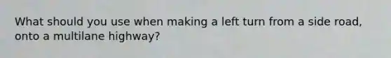What should you use when making a left turn from a side road, onto a multilane highway?
