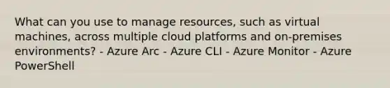 What can you use to manage resources, such as virtual machines, across multiple cloud platforms and on-premises environments? - Azure Arc - Azure CLI - Azure Monitor - Azure PowerShell