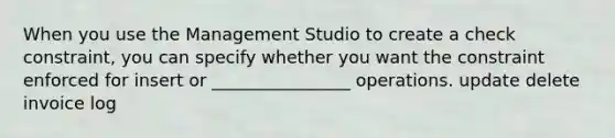 When you use the Management Studio to create a check constraint, you can specify whether you want the constraint enforced for insert or ________________ operations. update delete invoice log