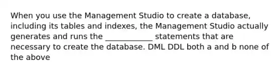 When you use the Management Studio to create a database, including its tables and indexes, the Management Studio actually generates and runs the ____________ statements that are necessary to create the database. DML DDL both a and b none of the above