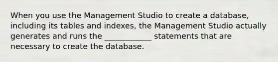 When you use the Management Studio to create a database, including its tables and indexes, the Management Studio actually generates and runs the ____________ statements that are necessary to create the database.