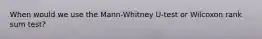 When would we use the Mann-Whitney U-test or Wilcoxon rank sum test?