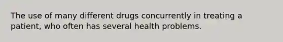 The use of many different drugs concurrently in treating a patient, who often has several health problems.