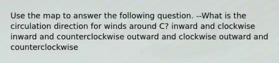 Use the map to answer the following question. --What is the circulation direction for winds around C? inward and clockwise inward and counterclockwise outward and clockwise outward and counterclockwise